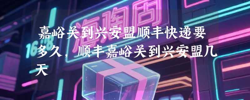 嘉峪关到兴安盟顺丰快递要多久，顺丰嘉峪关到兴安盟几天