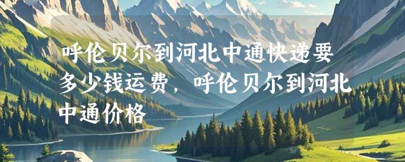 呼伦贝尔到河北中通快递要多少钱运费，呼伦贝尔到河北中通价格