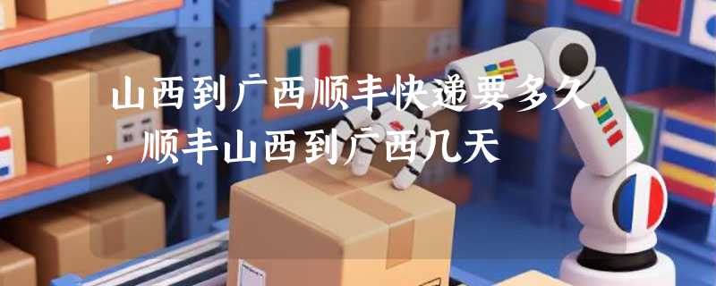山西到广西顺丰快递要多久，顺丰山西到广西几天