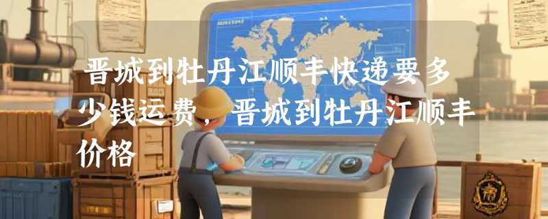 晋城到牡丹江顺丰快递要多少钱运费，晋城到牡丹江顺丰价格