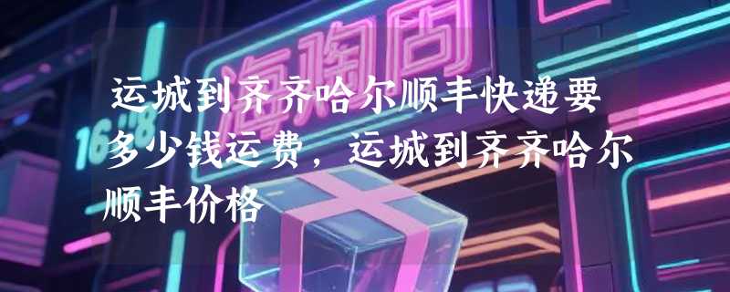 运城到齐齐哈尔顺丰快递要多少钱运费，运城到齐齐哈尔顺丰价格