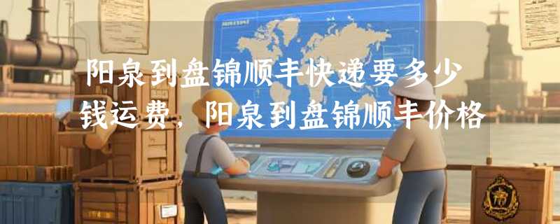 阳泉到盘锦顺丰快递要多少钱运费，阳泉到盘锦顺丰价格