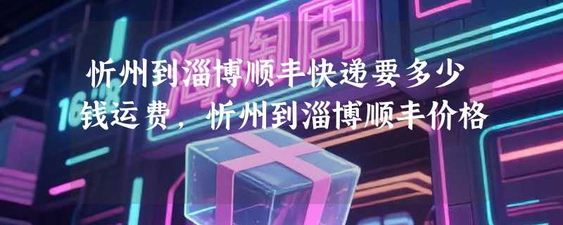 忻州到淄博顺丰快递要多少钱运费，忻州到淄博顺丰价格