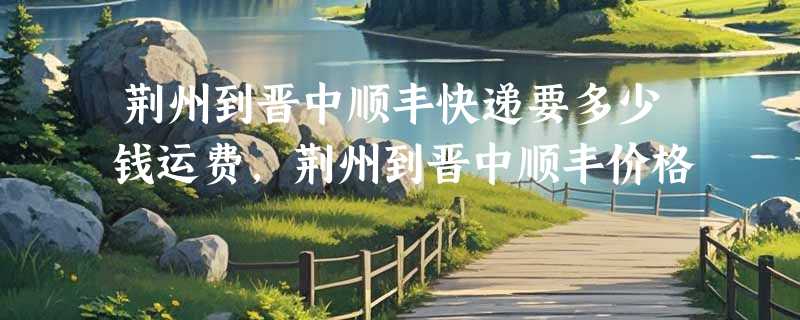 荆州到晋中顺丰快递要多少钱运费，荆州到晋中顺丰价格