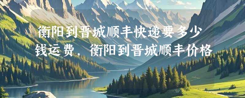 衡阳到晋城顺丰快递要多少钱运费，衡阳到晋城顺丰价格