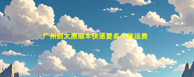 广州到太原顺丰快递要多少钱运费，广州到太原顺丰价格