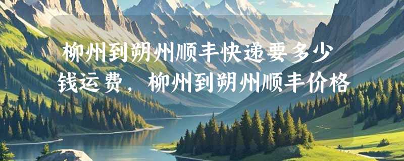 柳州到朔州顺丰快递要多少钱运费，柳州到朔州顺丰价格