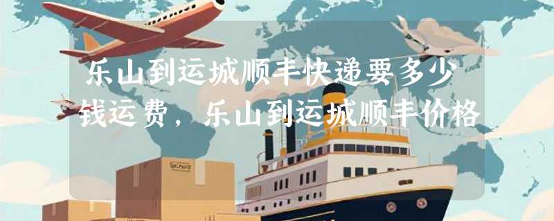 乐山到运城顺丰快递要多少钱运费，乐山到运城顺丰价格