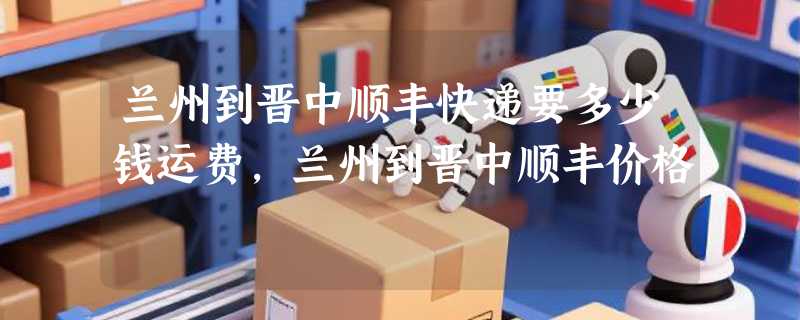 兰州到晋中顺丰快递要多少钱运费，兰州到晋中顺丰价格