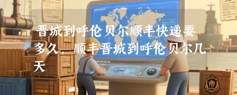 晋城到呼伦贝尔顺丰快递要多久，顺丰晋城到呼伦贝尔几天