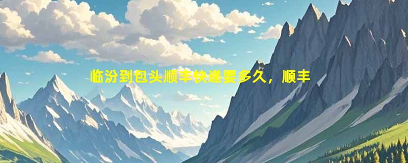 临汾到包头顺丰快递要多久，顺丰临汾到包头几天