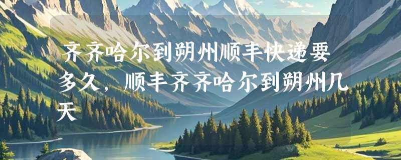 齐齐哈尔到朔州顺丰快递要多久，顺丰齐齐哈尔到朔州几天