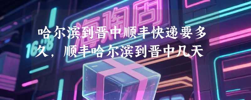 哈尔滨到晋中顺丰快递要多久，顺丰哈尔滨到晋中几天