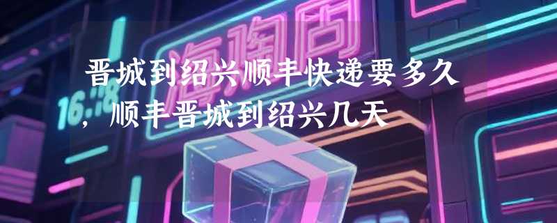 晋城到绍兴顺丰快递要多久，顺丰晋城到绍兴几天