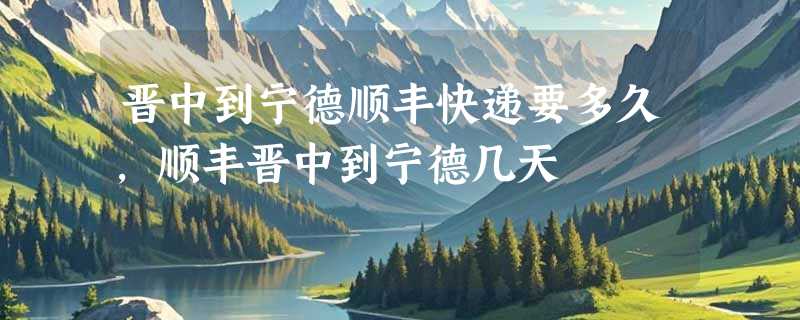 晋中到宁德顺丰快递要多久，顺丰晋中到宁德几天