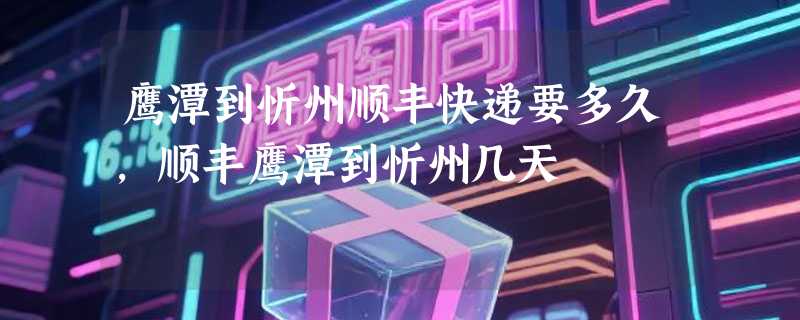 鹰潭到忻州顺丰快递要多久，顺丰鹰潭到忻州几天