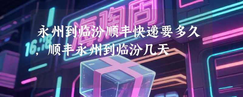 永州到临汾顺丰快递要多久，顺丰永州到临汾几天