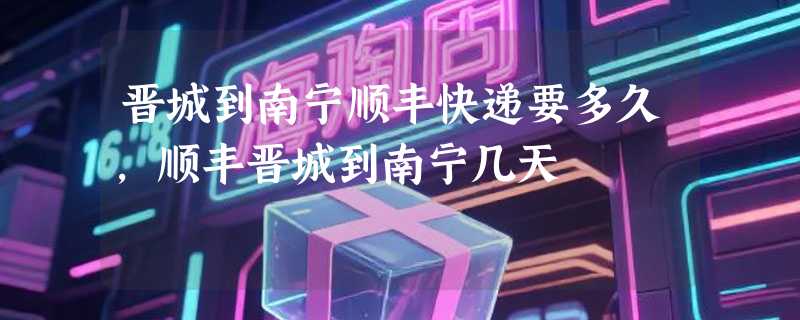 晋城到南宁顺丰快递要多久，顺丰晋城到南宁几天