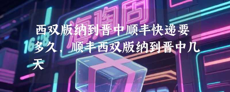 西双版纳到晋中顺丰快递要多久，顺丰西双版纳到晋中几天