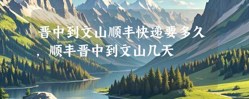 晋中到文山顺丰快递要多久，顺丰晋中到文山几天