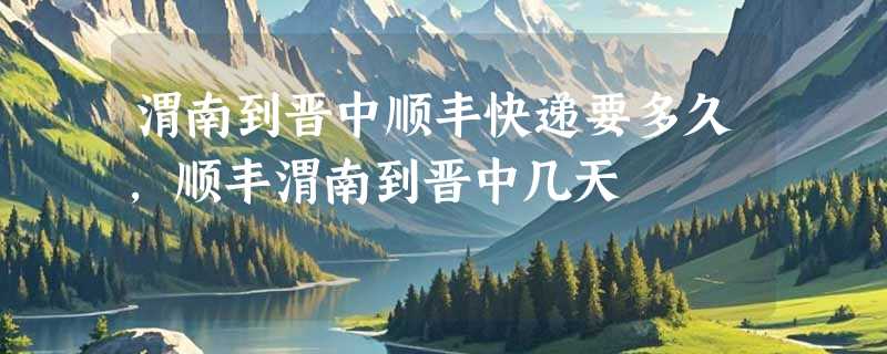 渭南到晋中顺丰快递要多久，顺丰渭南到晋中几天