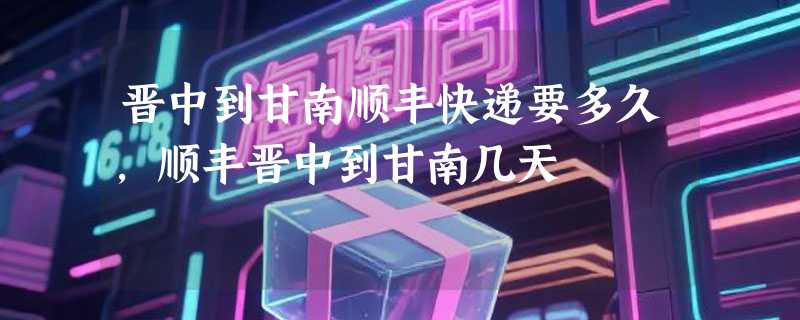 晋中到甘南顺丰快递要多久，顺丰晋中到甘南几天