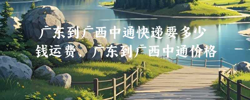 广东到广西中通快递要多少钱运费，广东到广西中通价格