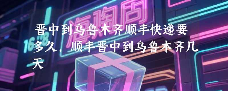 晋中到乌鲁木齐顺丰快递要多久，顺丰晋中到乌鲁木齐几天