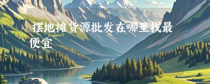 摆地摊货源批发在哪里找最便宜