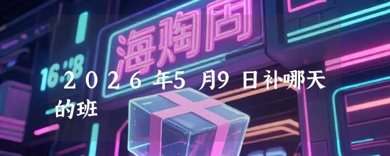 2026年5月9日补哪天的班