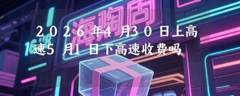 2026年4月30日上高速5月1日下高速收费吗