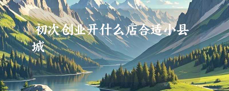 初次创业开什么店合适小县城