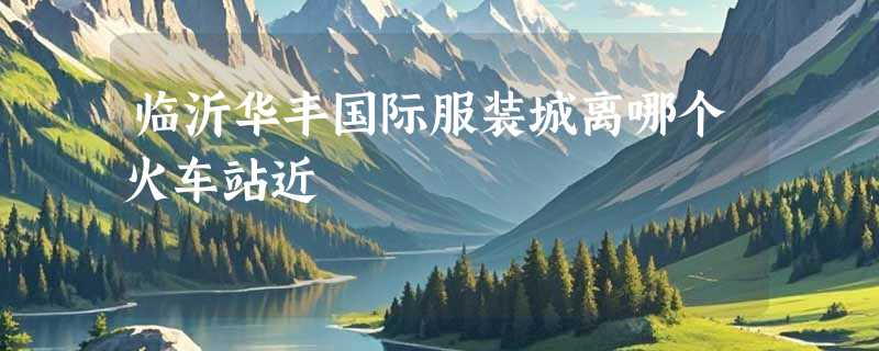 临沂华丰国际服装城离哪个火车站近