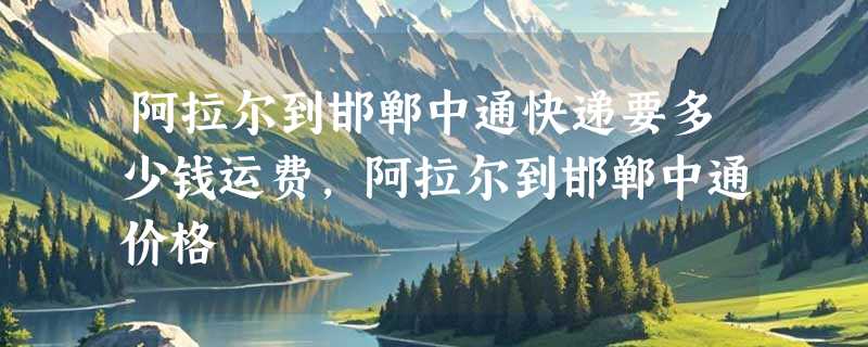 阿拉尔到邯郸中通快递要多少钱运费，阿拉尔到邯郸中通价格