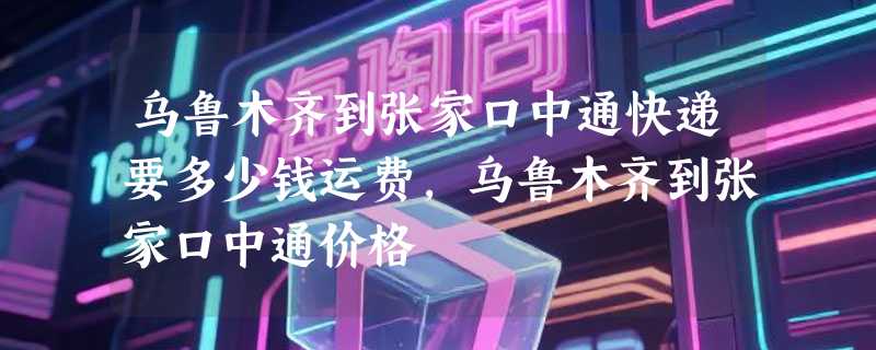乌鲁木齐到张家口中通快递要多少钱运费，乌鲁木齐到张家口中通价格
