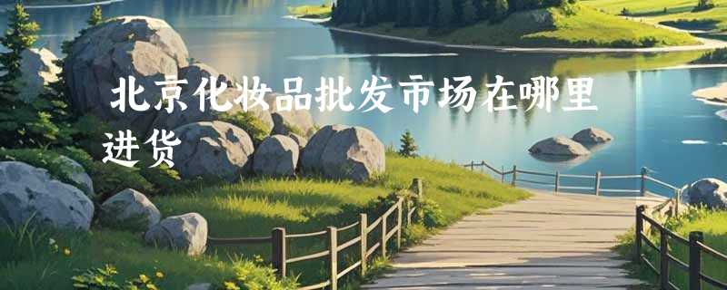 北京化妆品批发市场在哪里进货