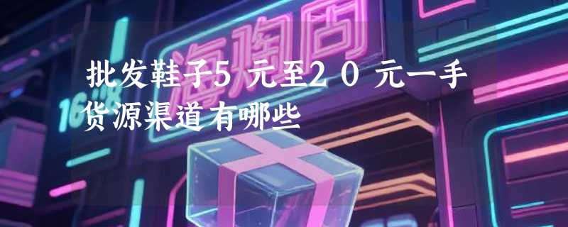 批发鞋子5元至20元一手货源渠道有哪些