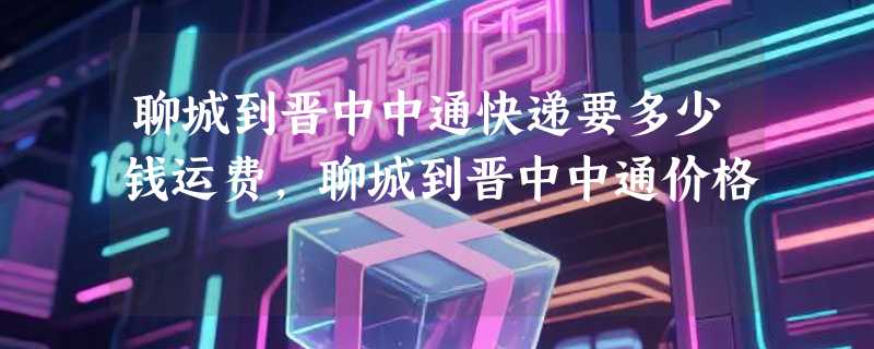 聊城到晋中中通快递要多少钱运费，聊城到晋中中通价格