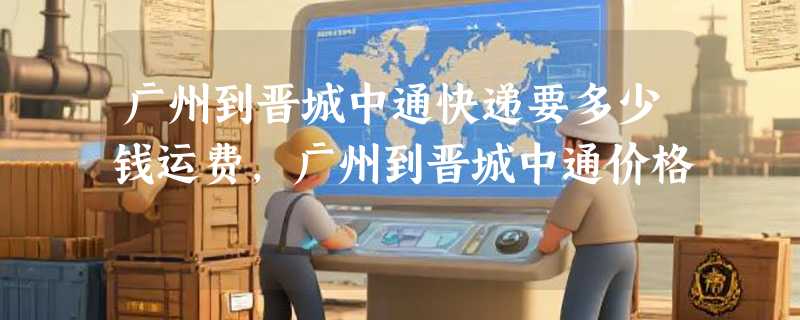 广州到晋城中通快递要多少钱运费，广州到晋城中通价格