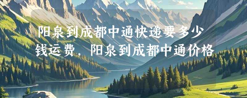 阳泉到成都中通快递要多少钱运费，阳泉到成都中通价格
