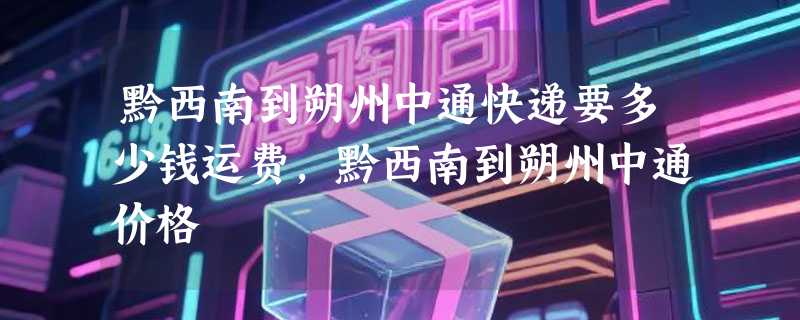 黔西南到朔州中通快递要多少钱运费，黔西南到朔州中通价格