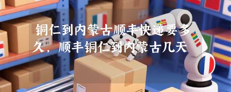铜仁到内蒙古顺丰快递要多久，顺丰铜仁到内蒙古几天