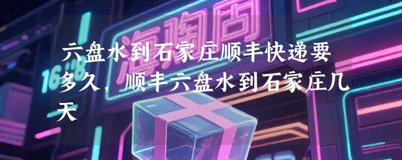 六盘水到石家庄顺丰快递要多久，顺丰六盘水到石家庄几天