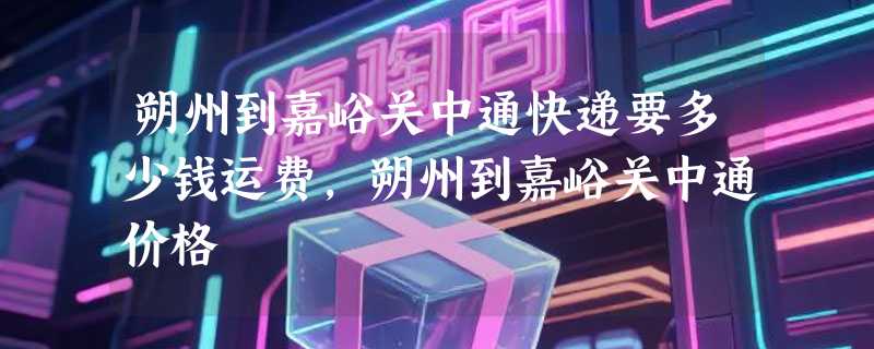 朔州到嘉峪关中通快递要多少钱运费，朔州到嘉峪关中通价格