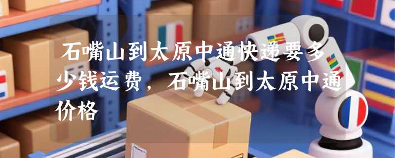 石嘴山到太原中通快递要多少钱运费，石嘴山到太原中通价格