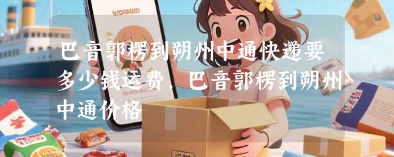 巴音郭楞到朔州中通快递要多少钱运费，巴音郭楞到朔州中通价格