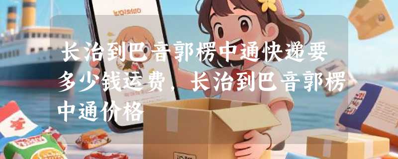 长治到巴音郭楞中通快递要多少钱运费，长治到巴音郭楞中通价格