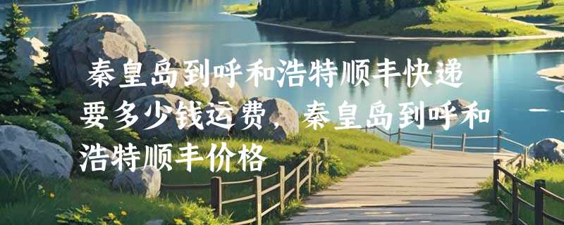 秦皇岛到呼和浩特顺丰快递要多少钱运费，秦皇岛到呼和浩特顺丰价格