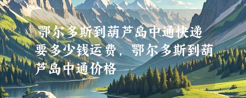 鄂尔多斯到葫芦岛中通快递要多少钱运费，鄂尔多斯到葫芦岛中通价格