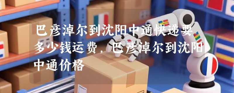 巴彦淖尔到沈阳中通快递要多少钱运费，巴彦淖尔到沈阳中通价格